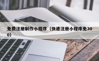 铜陵免费注册制作小程序（快速注册小程序免300）