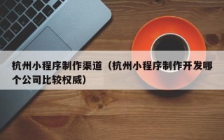 铜陵杭州小程序制作渠道（杭州小程序制作开发哪个公司比较权威）