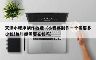 铜陵天津小程序制作收费（小程序制作一个需要多少钱!每年都需要交钱吗）